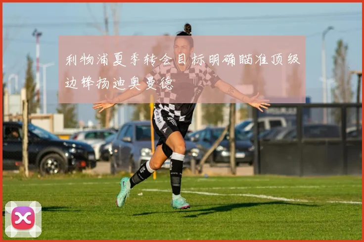 利物浦夏季转会目标明确瞄准顶级边锋扬迪奥曼德