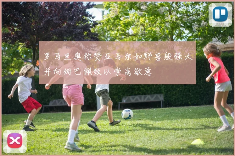 罗马里奥称赞亚马尔如野兽般强大并向姆巴佩致以崇高敬意