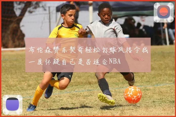 布伦森赞东契奇轻松打球风格令我一度怀疑自己是否适合NBA