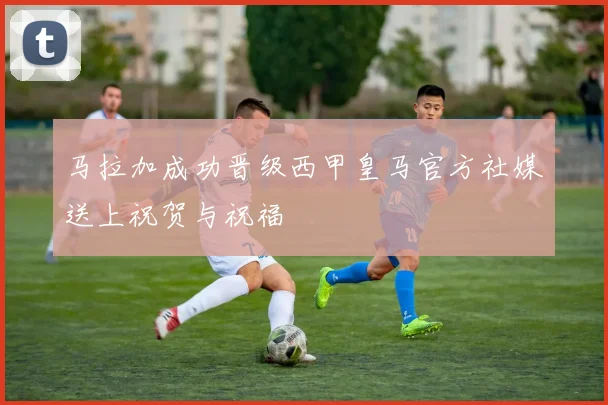 马拉加成功晋级西甲皇马官方社媒送上祝贺与祝福