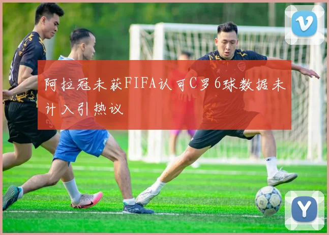 阿拉冠未获FIFA认可C罗6球数据未计入引热议