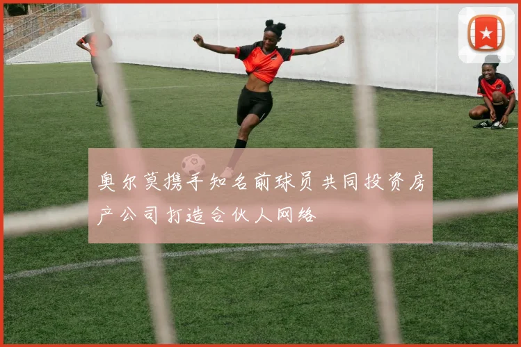 奥尔莫携手知名前球员共同投资房产公司打造合伙人网络