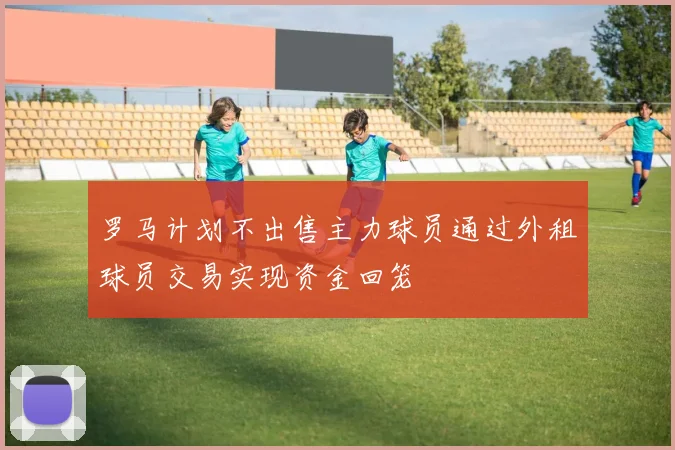 罗马计划不出售主力球员通过外租球员交易实现资金回笼