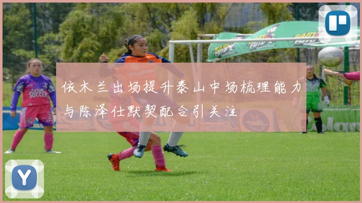 依木兰出场提升泰山中场梳理能力与陈泽仕默契配合引关注