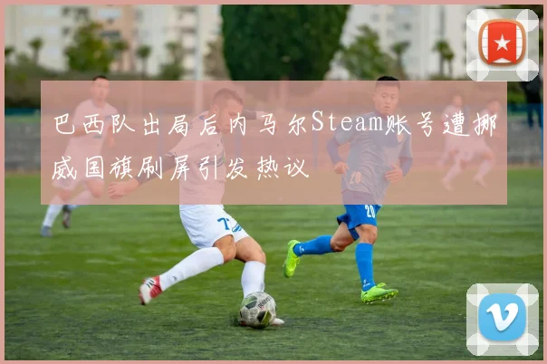 巴西队出局后内马尔Steam账号遭挪威国旗刷屏引发热议