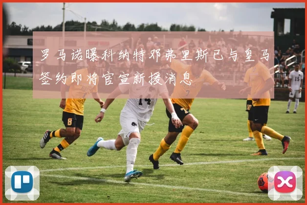 罗马诺曝科纳特邓弗里斯已与皇马签约即将官宣新援消息