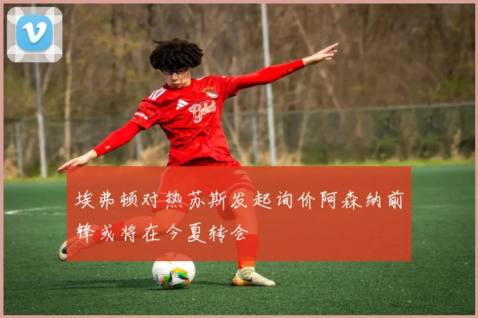 埃弗顿对热苏斯发起询价阿森纳前锋或将在今夏转会