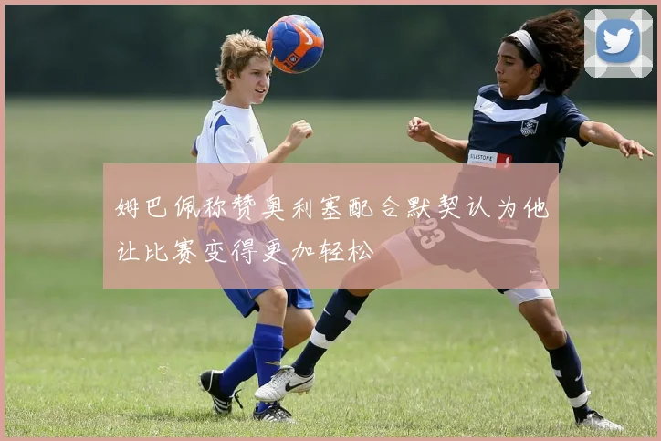 姆巴佩称赞奥利塞配合默契认为他让比赛变得更加轻松