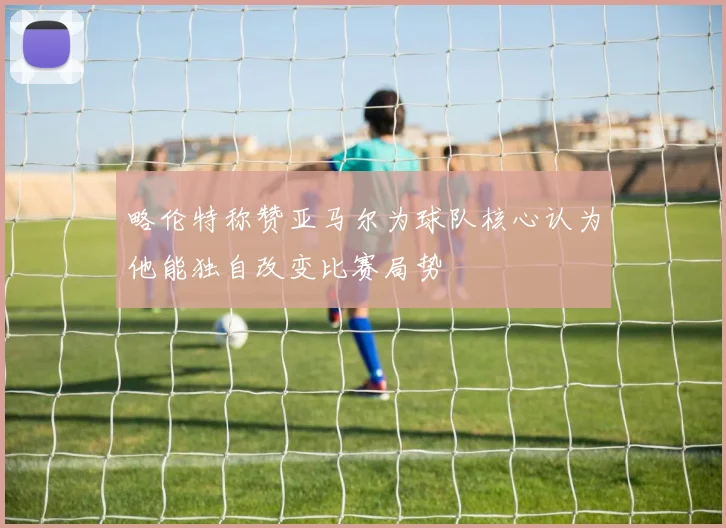 略伦特称赞亚马尔为球队核心认为他能独自改变比赛局势