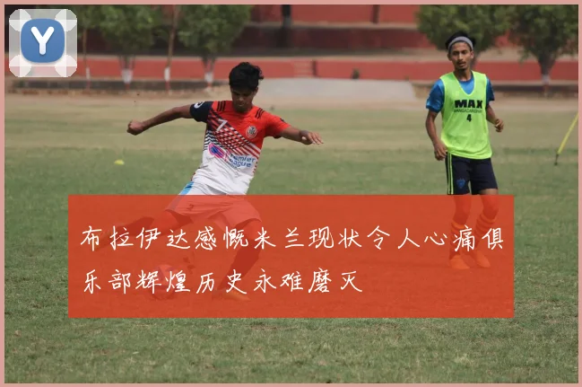 布拉伊达感慨米兰现状令人心痛俱乐部辉煌历史永难磨灭