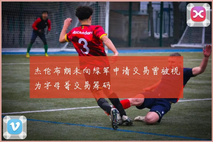 杰伦布朗未向绿军申请交易曾被视为字母哥交易筹码