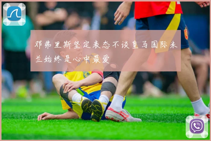 邓弗里斯坚定表态不谈皇马国际米兰始终是心中最爱