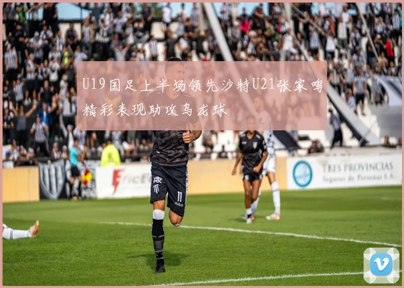 U19国足上半场领先沙特U21张家鸣精彩表现助攻乌龙球