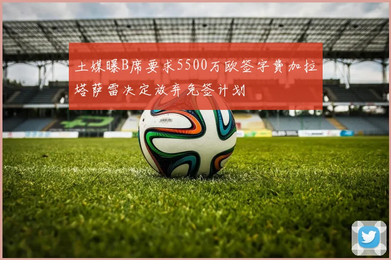 土媒曝B席要求5500万欧签字费加拉塔萨雷决定放弃免签计划