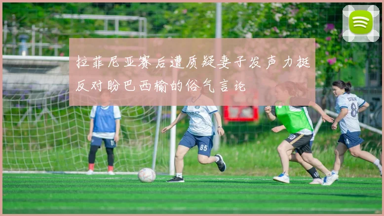 拉菲尼亚赛后遭质疑妻子发声力挺反对盼巴西输的俗气言论