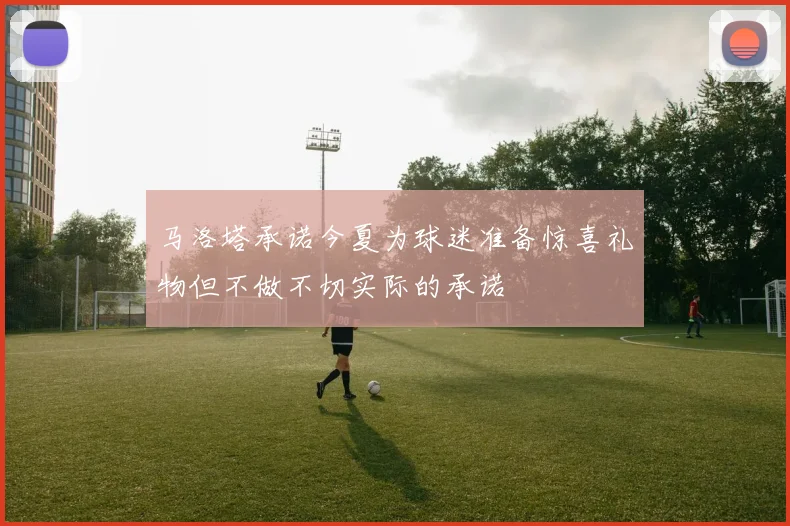 马洛塔承诺今夏为球迷准备惊喜礼物但不做不切实际的承诺