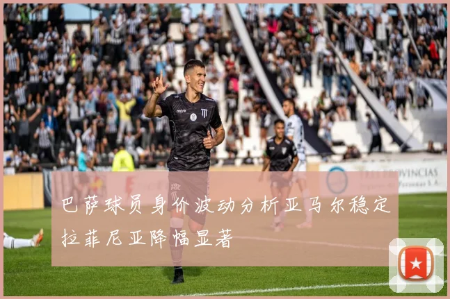 巴萨球员身价波动分析亚马尔稳定拉菲尼亚降幅显著