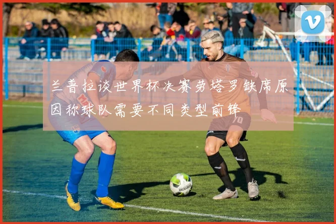 兰普拉谈世界杯决赛劳塔罗缺席原因称球队需要不同类型前锋
