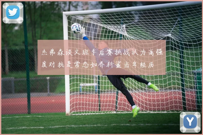杰弗森谈文班季后赛挑战认为高强度对抗是常态如乔科鲨当年经历