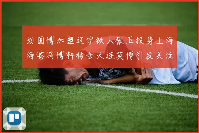 刘国博加盟辽宁铁人张卫投身上海海港冯博轩转会大连英博引发关注