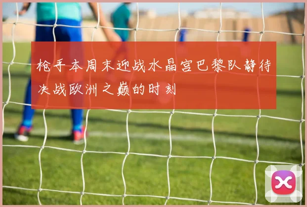 枪手本周末迎战水晶宫巴黎队静待决战欧洲之巅的时刻