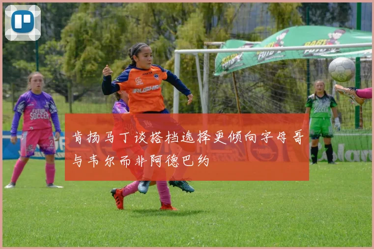 肯扬马丁谈搭档选择更倾向字母哥与韦尔而非阿德巴约
