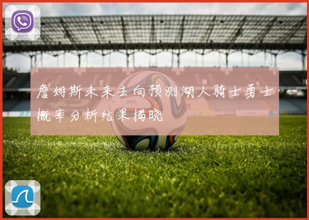詹姆斯未来去向预测湖人骑士勇士概率分析结果揭晓