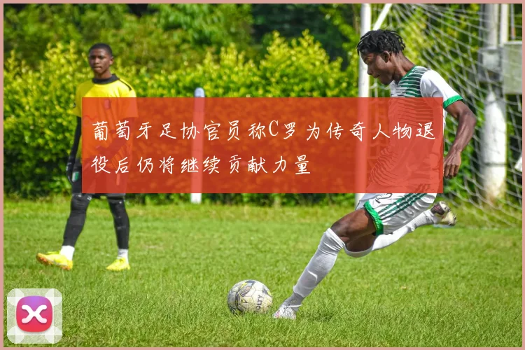 葡萄牙足协官员称C罗为传奇人物退役后仍将继续贡献力量